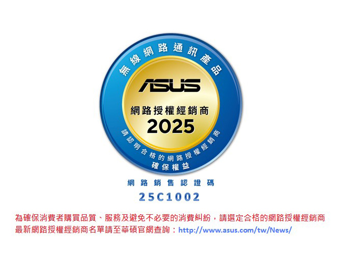 授權經銷商請認明:2024網路經銷商確保權益網路銷售認證碼24C1002為確保消費者購買品質、服務及避免不必要的消費糾紛,請選定合格的網路授權經銷商最新網路授權經銷商名單請至華碩官網查詢:http://www.asus.com/tw/News/